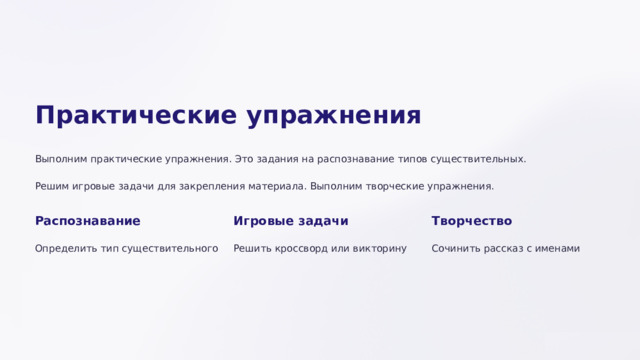  Практические упражнения Выполним практические упражнения. Это задания на распознавание типов существительных. Решим игровые задачи для закрепления материала. Выполним творческие упражнения. Распознавание Игровые задачи Творчество Определить тип существительного Решить кроссворд или викторину Сочинить рассказ с именами 