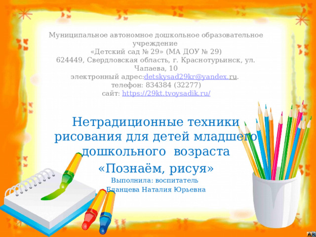                   Муниципальное автономное дошкольное образовательное учреждение  «Детский сад № 29» (МА ДОУ № 29)  624449, Свердловская область, г. Краснотурьинск, ул. Чапаева, 10  электронный адрес  detskysad 29 kr @ yandex . ru .   телефон  834384 (32277)  сайт   https://29kt.tvoysadik.ru/   Нетрадиционные техники рисования для детей младшего дошкольного возраста «Познаём, рисуя» Выполнила: воспитатель Еланцева Наталия Юрьевна 
