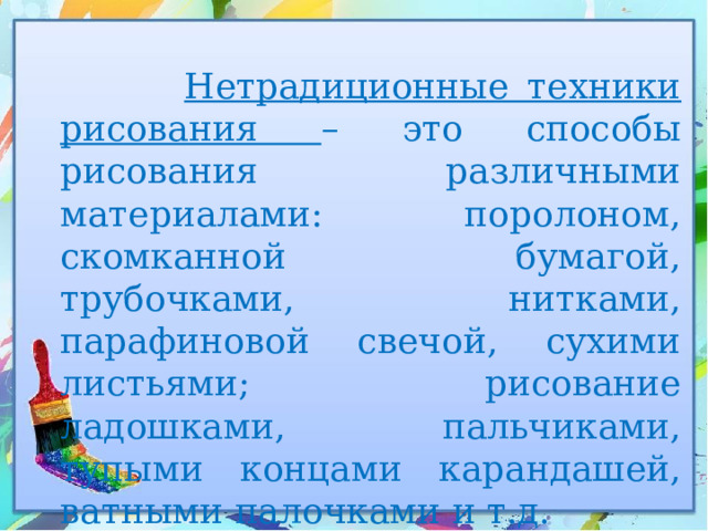  Нетрадиционные техники рисования – это способы рисования различными материалами: поролоном, скомканной бумагой, трубочками, нитками, парафиновой свечой, сухими листьями; рисование ладошками, пальчиками, тупыми концами карандашей, ватными палочками и т.д. 