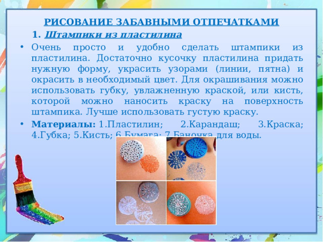 РИСОВАНИЕ ЗАБАВНЫМИ ОТПЕЧАТКАМИ  1. Штампики из пластилина Очень просто и удобно сделать штампики из пластилина. Достаточно кусочку пластилина придать нужную форму, украсить узорами (линии, пятна) и окрасить в необходимый цвет. Для окрашивания можно использовать губку, увлажненную краской, или кисть, которой можно наносить краску на поверхность штампика. Лучше использовать густую краску. Материалы:  1.Пластилин; 2.Карандаш; 3.Краска; 4.Губка; 5.Кисть; 6.Бумага; 7.Баночка для воды. 