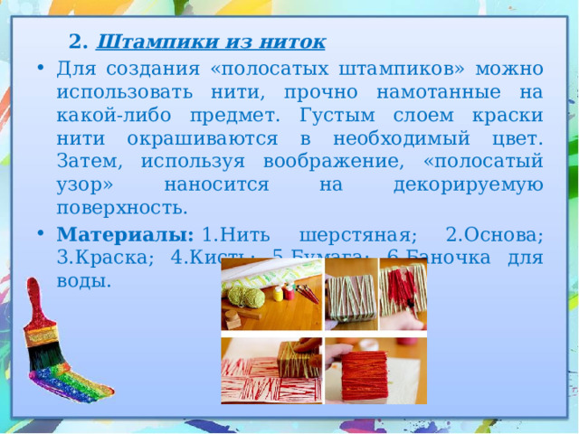  2. Штампики из ниток Для создания «полосатых штампиков» можно использовать нити, прочно намотанные на какой-либо предмет. Густым слоем краски нити окрашиваются в необходимый цвет. Затем, используя воображение, «полосатый узор» наносится на декорируемую поверхность. Материалы:  1.Нить шерстяная; 2.Основа; 3.Краска; 4.Кисть; 5.Бумага; 6.Баночка для воды. 