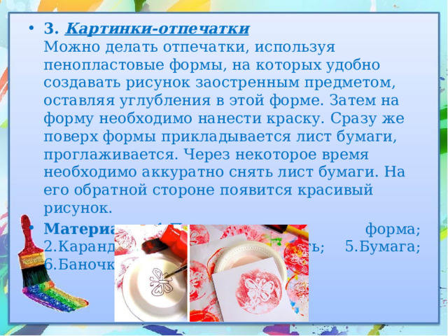 3. Картинки-отпечатки  Можно делать отпечатки, используя пенопластовые формы, на которых удобно создавать рисунок заостренным предметом, оставляя углубления в этой форме. Затем на форму необходимо нанести краску. Сразу же поверх формы прикладывается лист бумаги, проглаживается. Через некоторое время необходимо аккуратно снять лист бумаги. На его обратной стороне появится красивый рисунок. Материалы:  1.Пенопластовая форма; 2.Карандаш; 3.Краска; 4.Кисть; 5.Бумага; 6.Баночка для воды. 