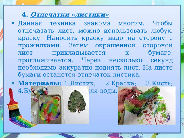  4. Отпечатки «листики» Данная техника знакома многим. Чтобы отпечатать лист, можно использовать любую краску. Наносить краску надо на сторону с прожилками. Затем окрашенной стороной лист прикладывается к бумаге, проглаживается. Через несколько секунд необходимо аккуратно поднять лист. На листе бумаги останется отпечаток листика. Материалы:  1.Листик; 2.Краска; 3.Кисть; 4.Бумага; 5.Баночка для воды. 