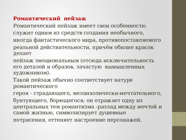 Романтический пейзаж Романтический пейзаж имеет свои особенности: служит одним из средств создания необычного, иногда фантастического мира, противопоставляемого реальной действительности, причём обилие красок делает пейзаж эмоциональным (отсюда исключительность его деталей и образов, зачастую вымышленных художником). Такой пейзаж обычно соответствует натуре романтического героя - страдающего, меланхолически-мечтательного, бунтующего, борющегося; он отражает одну из центральных тем романтизма -разлад между мечтой и самой жизнью, символизирует душевные потрясения, оттеняет настроение персонажей. 