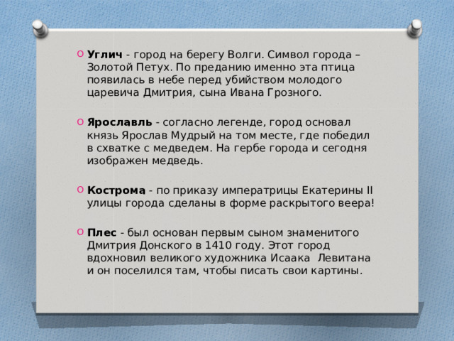 Углич - город на берегу Волги. Символ города – Золотой Петух. По преданию именно эта птица появилась в небе перед убийством молодого царевича Дмитрия, сына Ивана Грозного. Ярославль - согласно легенде, город основал князь Ярослав Мудрый на том месте, где победил в схватке с медведем. На гербе города и сегодня изображен медведь. Кострома - по приказу императрицы Екатерины II улицы города сделаны в форме раскрытого веера! Плес - был основан первым сыном знаменитого Дмитрия Донского в 1410 году. Этот город вдохновил великого художника Исаака Левитана и он поселился там, чтобы писать свои картины. 