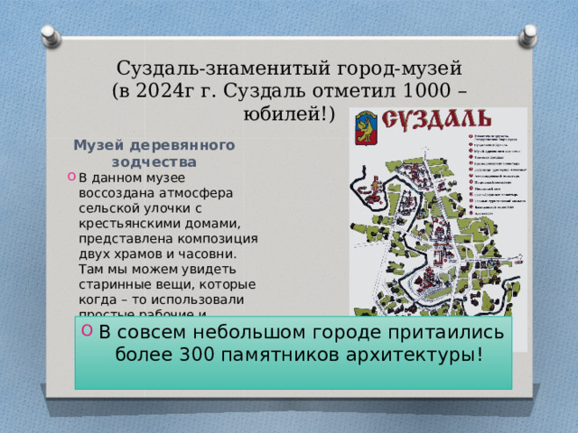 Суздаль-знаменитый город-музей  (в 2024г г. Суздаль отметил 1000 – юбилей!) Музей деревянного зодчества В данном музее воссоздана атмосфера сельской улочки с крестьянскими домами, представлена композиция двух храмов и часовни. Там мы можем увидеть старинные вещи, которые когда – то использовали простые рабочие и крестьяне. В совсем небольшом городе притаились более 300 памятников архитектуры! 