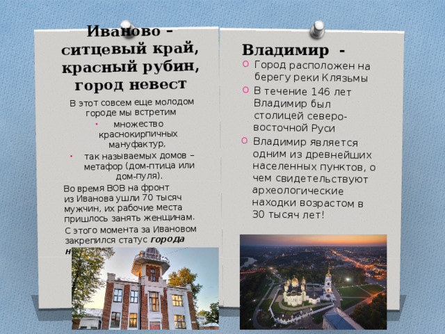 Иваново – ситцевый край, красный рубин, город невест В этот совсем еще молодом городе мы встретим множество краснокирпичных мануфактур, так называемых домов – метафор (дом-птица или дом-пуля). Город расположен на берегу реки Клязьмы В течение 146 лет Владимир был столицей северо-восточной Руси Владимир является одним из древнейших населенных пунктов, о чем свидетельствуют археологические находки возрастом в 30 тысяч лет! Во время ВОВ на фронт из Иванова ушли 70 тысяч мужчин, их рабочие места пришлось занять женщинам. С этого момента за Ивановом закрепился статус города невест.  Владимир - 