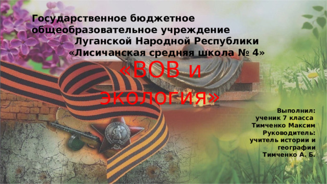 Государственное бюджетное общеобразовательное учреждение Луганской Народной Республики «Лисичанская средняя школа № 4»  «ВОВ и экология» Выполнил: ученик 7 класса Тимченко Максим Руководитель: учитель истории и географии Тимченко А. Б. 
