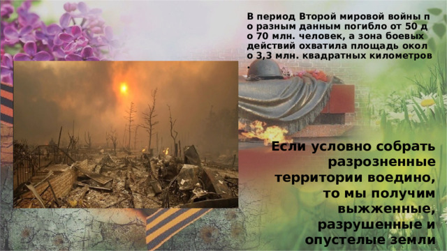 В период Второй мировой войны по разным данным погибло от 50 до 70 млн. человек, а зона боевых действий охватила площадь около 3,3 млн. квадратных километров.    Если условно собрать разрозненные территории воедино, то мы получим выжженные, разрушенные и опустелые земли размером с такую страну как Индия. 