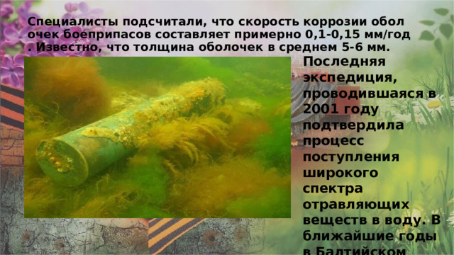 Специалисты подсчитали, что скорость коррозии оболочек боеприпасов составляет примерно 0,1-0,15 мм/год. Известно, что толщина оболочек в среднем 5-6 мм. Последняя экспедиция, проводившаяся в 2001 году подтвердила процесс поступления широкого спектра отравляющих веществ в воду. В ближайшие годы в Балтийском регионе ученые не исключают возможности экологической катастрофы. 