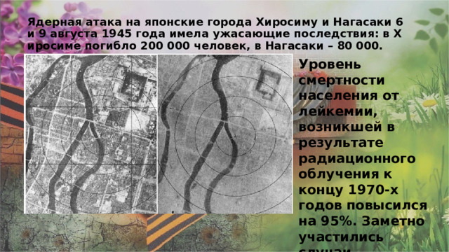 Ядерная атака на японские города Хиросиму и Нагасаки 6 и 9 августа 1945 года имела ужасающие последствия: в Хиросиме погибло 200 000 человек, в Нагасаки – 80 000. Уровень смертности населения от лейкемии, возникшей в результате радиационного облучения к концу 1970-х годов повысился на 95%. Заметно участились случаи генетических отклонений у рожденных после атомного взрыва. 