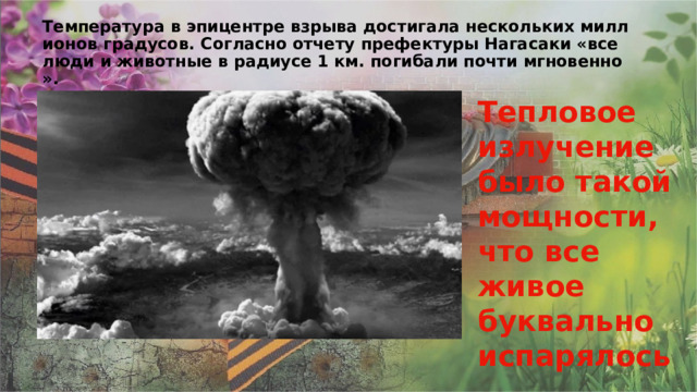 Температура в эпицентре взрыва достигала нескольких миллионов градусов. Согласно отчету префектуры Нагасаки «все люди и животные в радиусе 1 км. погибали почти мгновенно». Тепловое излучение было такой мощности, что все живое буквально испарялось. 
