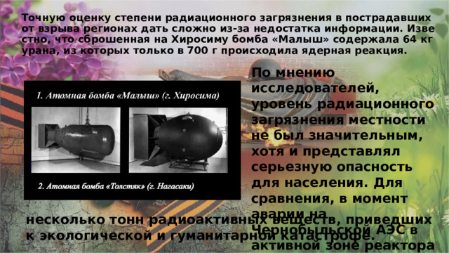 Точную оценку степени радиационного загрязнения в пострадавших от взрыва регионах дать сложно из-за недостатка информации. Известно, что сброшенная на Хиросиму бомба «Малыш» содержала 64 кг урана, из которых только в 700 г происходила ядерная реакция. По мнению исследователей, уровень радиационного загрязнения местности не был значительным, хотя и представлял серьезную опасность для населения. Для сравнения, в момент аварии на Чернобыльской АЭС в активной зоне реактора находилось несколько тонн радиоактивных веществ, приведших к экологической и гуманитарной катастрофе. 