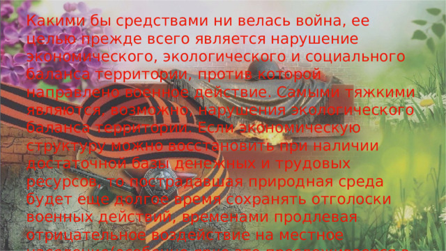 Какими бы средствами ни велась война, ее целью прежде всего является нарушение экономического, экологического и социального баланса территории, против которой направлено военное действие. Самыми тяжкими являются, возможно, нарушения экологического баланса территории. Если экономическую структуру можно восстановить при наличии достаточной базы денежных и трудовых ресурсов, то пострадавшая природная среда будет еще долгое время сохранять отголоски военных действий, временами продлевая отрицательное воздействие на местное население(особенно ярко это прослеживается в случае применения ядерного, биологического, химического, и др. подобных видов оружия). 