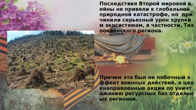 Последствия Второй мировой войны не привели к глобальной природной катастрофе, но причинили серьезный урон хрупким экосистемам, в частности, Тихоокеанского региона.           Причем это был не побочный эффект военных действий, а целенаправленные акции по уничтожению ресурсных баз отдельных регионов.    
