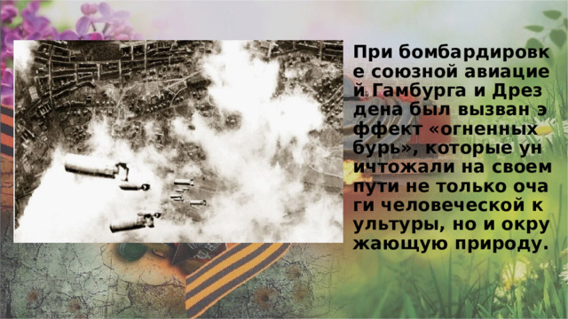 При бомбардировке союзной авиацией Гамбурга и Дрездена был вызван эффект «огненных бурь», которые уничтожали на своем пути не только очаги человеческой культуры, но и окружающую природу.    