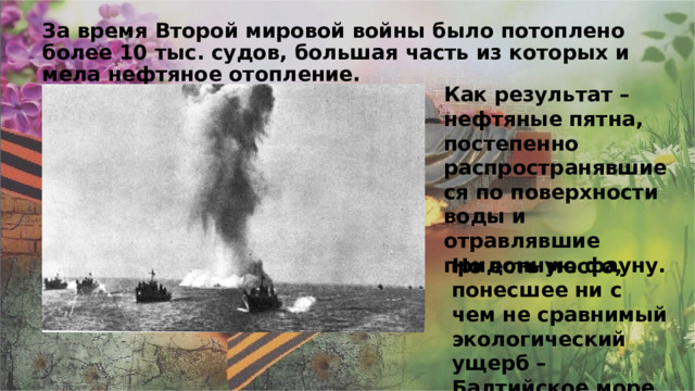 За время Второй мировой войны было потоплено более 10 тыс. судов, большая часть из которых имела нефтяное отопление. Как результат – нефтяные пятна, постепенно распространявшиеся по поверхности воды и отравлявшие придонную фауну. Но есть место, понесшее ни с чем не сравнимый экологический ущерб – Балтийское море. 