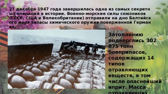 27 декабря 1947 года завершилась одна из самых секретных операций в истории. Военно-морские силы союзников (СССР, США и Великобритании) отправили на дно Балтийского моря запасы химического оружия поверженной Германии. Затоплению подверглись 302 875 тонн боеприпасов, содержащих 14 типов отравляющих веществ, в том числе опаснейший иприт. Масса отравляющих веществ в чистом виде составила примерно 60 тыс. тонн. 