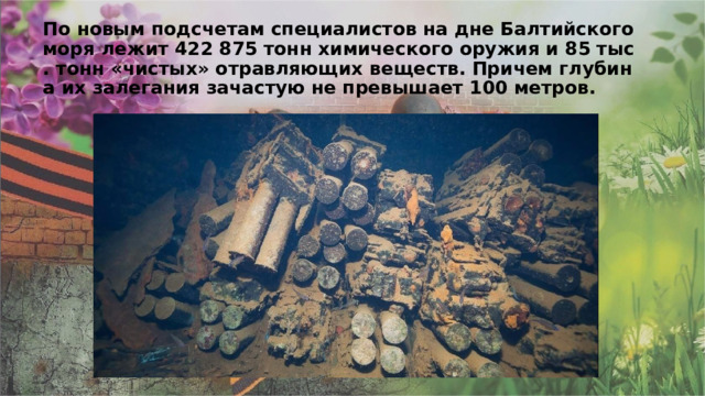 По новым подсчетам специалистов на дне Балтийского моря лежит 422 875 тонн химического оружия и 85 тыс. тонн «чистых» отравляющих веществ. Причем глубина их залегания зачастую не превышает 100 метров. 