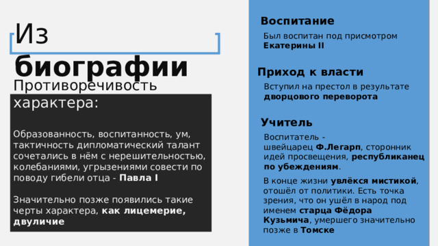 Воспитание Из биографии Был воспитан под присмотром Екатерины II Приход к власти Противоречивость характера: Образованность, воспитанность, ум, тактичность дипломатический талант сочетались в нём с нерешительностью, колебаниями, угрызениями совести по поводу гибели отца - Павла I Значительно позже появились такие черты характера, как лицемерие, двуличие Вступил на престол в результате дворцового переворота Учитель Воспитатель - швейцарец  Ф.Легарп , сторонник идей просвещения, республиканец по убеждениям . В конце жизни увлёкся мистикой , отошёл от политики. Есть точка зрения, что он ушёл в народ под именем старца Фёдора Кузьмича , умершего значительно позже в Томске 