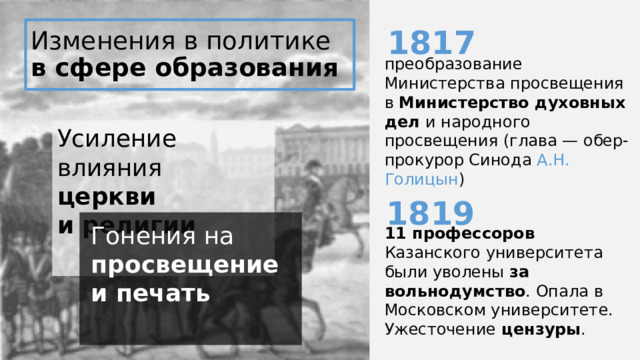 1817 Изменения в политике  в сфере образования преобразование Министерства просвещения в Министерство духовных дел и народного просвещения (глава — обер-прокурор Синода А.Н. Голицын ) Усиление влияния церкви и религии 1819 11 профессоров Казанского университета были уволены за вольнодумство . Опала в Московском университете. Ужесточение цензуры . Гонения на просвещение и печать 