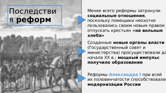 Последствия реформ Менее всего реформы затронули социальные отношения , поскольку помещики неохотно пользовались своим новым правом отпускать крестьян «на вольные хлеба» Созданные новые органы власти (Государственный совет и министерства) просуществовали до начала XX в.; мощный импульс получило образование Реформы Александра I при всей их половинчатости способствовали модернизации России 