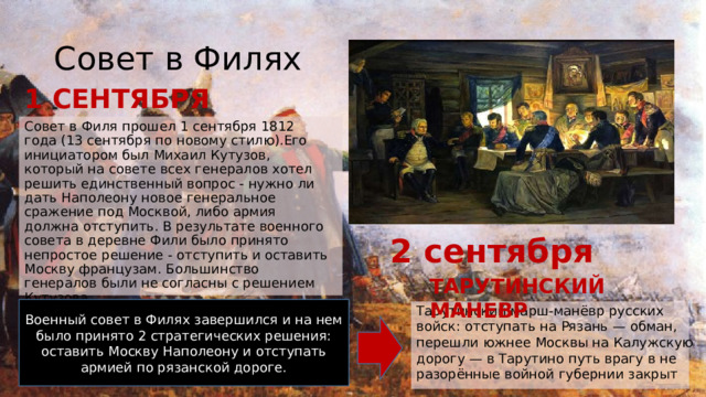 Совет в Филях 1 СЕНТЯБРЯ Совет в Филя прошел 1 сентября 1812 года (13 сентября по новому стилю).Его инициатором был Михаил Кутузов, который на совете всех генералов хотел решить единственный вопрос - нужно ли дать Наполеону новое генеральное сражение под Москвой, либо армия должна отступить. В результате военного совета в деревне Фили было принято непростое решение - отступить и оставить Москву французам. Большинство генералов были не согласны с решением Кутузова. 2 сентября ТАРУТИНСКИЙ МАНЕВР Военный совет в Филях завершился и на нем было принято 2 стратегических решения: оставить Москву Наполеону и отступать армией по рязанской дороге. Тарутинский марш-манёвр русских войск: отступать на Рязань — обман, перешли южнее Москвы на Калужскую дорогу — в Тарутино путь врагу в не разорённые войной губернии закрыт 