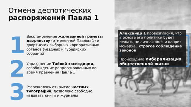 Отмена деспотических распоряжений  Павла 1 1 Александр 1 провозгласил, что в основе его политики будет лежать не личная воля и каприз монарха, строгое соблюдение законов Происходила либерализация общественной жизни Восстановление жалованной грамоты дворянству (отмененной Павлом 1) и дворянских выборных корпоративных органов (уездных и губернских собраний) 2 Упразднение Тайной экспедиции , освобождение репрессированных во время правления Павла 1 3 Разрешалось открытие частных типографий , дозволено свободно издавать книги и журналы 