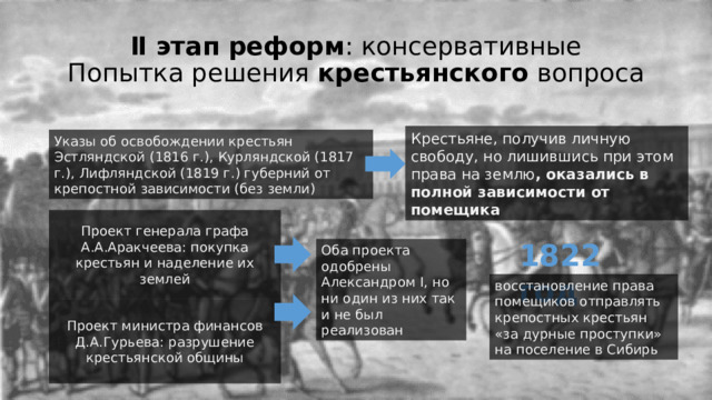 Ⅱ этап реформ : консервативные  Попытка решения крестьянского вопроса Крестьяне, получив личную свободу, но лишившись при этом права на землю , оказались в полной зависимости от помещика Указы об освобождении крестьян Эстляндской (1816 г.), Курляндской (1817 г.), Лифляндской (1819 г.) губерний от крепостной зависимости (без земли) Проект генерала графа А.А.Аракчеева: покупка крестьян и наделение их землей 1822 год Оба проекта одобрены Александром I, но ни один из них так и не был реализован восстановление права помещиков отправлять крепостных крестьян «за дурные проступки» на поселение в Сибирь Проект министра финансов Д.А.Гурьева: разрушение крестьянской общины 