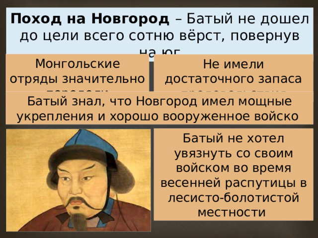 Поход на Новгород – Батый не дошел до цели всего сотню вёрст, повернув на юг Монгольские отряды значительно поредели Не имели достаточного запаса продовольствия Батый знал, что Новгород имел мощные укрепления и хорошо вооруженное войско Батый не хотел увязнуть со своим войском во время весенней распутицы в лесисто-болотистой местности 