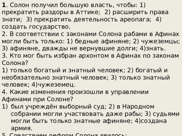 1 . Солон получил большую власть, чтобы: 1) прекратить раздоры в Аттике; 2) расширить права знати; 3) прекратить деятельность ареопага; 4) создать государство. 2. В соответствии с законами Солона рабами в Афинах могли быть только: 1) бедные афиняне; 2) чужеземцы; 3) афиняне, дважды не вернувшие долги; 4)знать. 3. Кто мог быть избран архонтом в Афинах по законам Солона? 1) только богатый и знатный человек; 2) богатый и необязательно знатный человек; 3) только знатный человек; 4)чужеземец. 4. Какие изменения произошли в управлении Афинами при Солоне? был учреждён выборный суд; 2) в Народном собрании могли участвовать даже рабы; 3) судьями могли быть только знатные афиняне; 4)создана армия. 5. Следствием реформ Солона явилось: усиление влияния знати в управлении; 2) формирование основ демократии в Афинах; 3) сокращение населения; 4) начало войны 6. Демократия это: 1) полис; 2) власть знати; 3) власть рабов; 4)власть народа 
