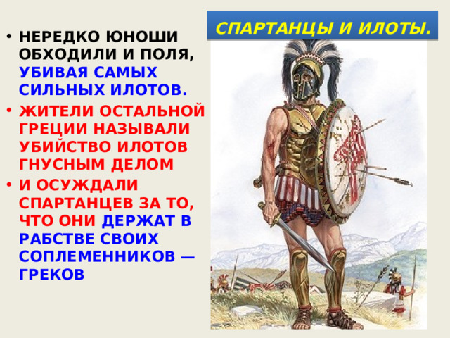  СПАРТАНЦЫ И ИЛОТЫ.  НЕРЕДКО ЮНОШИ ОБХОДИЛИ И ПОЛЯ, УБИВАЯ САМЫХ СИЛЬНЫХ ИЛОТОВ. ЖИТЕЛИ ОСТАЛЬНОЙ ГРЕЦИИ НАЗЫВАЛИ УБИЙСТВО ИЛОТОВ ГНУСНЫМ ДЕЛОМ И ОСУЖДАЛИ СПАРТАНЦЕВ ЗА ТО, ЧТО ОНИ ДЕРЖАТ В РАБСТВЕ СВОИХ СОПЛЕМЕННИКОВ — ГРЕКОВ 
