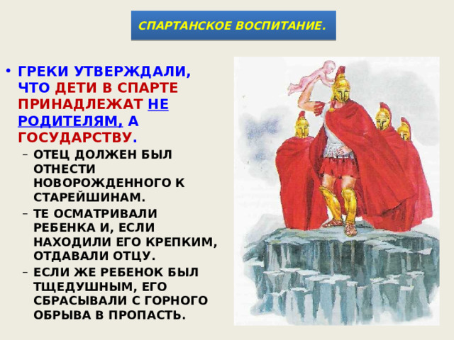СПАРТАНСКОЕ ВОСПИТАНИЕ.  ГРЕКИ УТВЕРЖДАЛИ, ЧТО ДЕТИ В СПАРТЕ ПРИНАДЛЕЖАТ  НЕ РОДИТЕЛЯМ, А ГОСУДАРСТВУ .  ОТЕЦ ДОЛЖЕН БЫЛ ОТНЕСТИ НОВОРОЖДЕННОГО К СТАРЕЙШИНАМ. ТЕ ОСМАТРИВАЛИ РЕБЕНКА И, ЕСЛИ НАХОДИЛИ ЕГО КРЕПКИМ, ОТДАВАЛИ ОТЦУ. ЕСЛИ ЖЕ РЕБЕНОК БЫЛ ТЩЕДУШНЫМ, ЕГО СБРАСЫВАЛИ С ГОРНОГО ОБРЫВА В ПРОПАСТЬ. ОТЕЦ ДОЛЖЕН БЫЛ ОТНЕСТИ НОВОРОЖДЕННОГО К СТАРЕЙШИНАМ. ТЕ ОСМАТРИВАЛИ РЕБЕНКА И, ЕСЛИ НАХОДИЛИ ЕГО КРЕПКИМ, ОТДАВАЛИ ОТЦУ. ЕСЛИ ЖЕ РЕБЕНОК БЫЛ ТЩЕДУШНЫМ, ЕГО СБРАСЫВАЛИ С ГОРНОГО ОБРЫВА В ПРОПАСТЬ. 