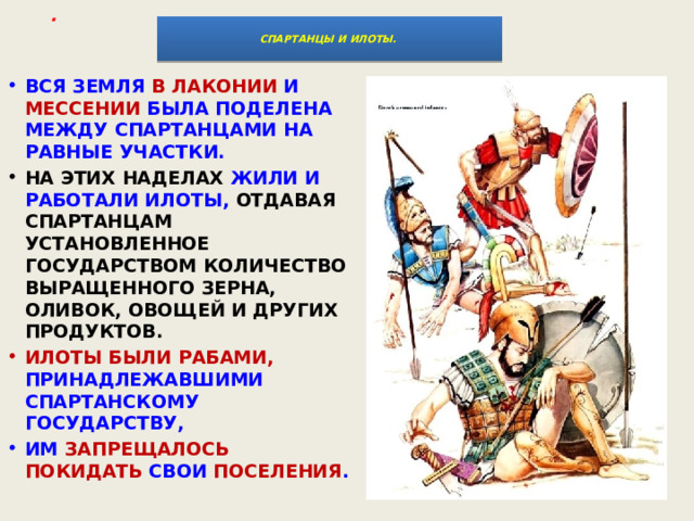 .     СПАРТАНЦЫ И ИЛОТЫ.    ВСЯ ЗЕМЛЯ В ЛАКОНИИ И МЕССЕНИИ БЫЛА ПОДЕЛЕНА МЕЖДУ СПАРТАНЦАМИ НА РАВНЫЕ УЧАСТКИ. НА ЭТИХ НАДЕЛАХ ЖИЛИ И РАБОТАЛИ ИЛОТЫ, ОТДАВАЯ СПАРТАНЦАМ УСТАНОВЛЕННОЕ ГОСУДАРСТВОМ КОЛИЧЕСТВО ВЫРАЩЕННОГО ЗЕРНА, ОЛИВОК, ОВОЩЕЙ И ДРУГИХ ПРОДУКТОВ. ИЛОТЫ БЫЛИ РАБАМИ, ПРИНАДЛЕЖАВШИМИ СПАРТАНСКОМУ ГОСУДАРСТВУ, ИМ ЗАПРЕЩАЛОСЬ ПОКИДАТЬ СВОИ ПОСЕЛЕНИЯ . 