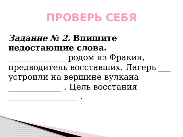 ПРОВЕРЬ СЕБЯ Задание № 2. Впишите недостающие слова. ______________ родом из Фракии, предводитель восставших. Лагерь ___ устроили на вершине вулкана _____________ . Цель восстания _________________ . 
