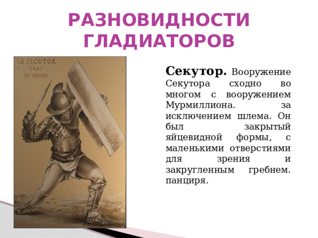 РАЗНОВИДНОСТИ ГЛАДИАТОРОВ  Секутор. Вооружение Секутора сходно во многом с вооружением Мурмиллиона. за исключением шлема. Он был закрытый яйцевидной формы, с маленькими отверстиями для зрения и закругленным гребнем. панциря. 