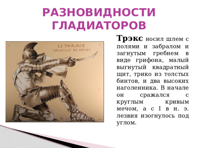 РАЗНОВИДНОСТИ ГЛАДИАТОРОВ  Трэкс  носил шлем с полями и забралом и загнутым гребнем в виде грифона, малый выгнутый квадратный щит, трико из толстых бинтов, и два высоких наголенника. В начале он сражался с круглым кривым мечом, а с I в н. э. лезвия изогнулось под углом. 