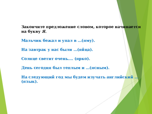 Закончите предложение словом, которое начинается на букву  Я .   Мальчик бежал и упал в …(яму).   На завтрак у нас были …(яйца).   Солнце светит очень…. (ярко).   День сегодня был теплым и …(ясным).   На следующий год мы будем изучать английский …(язык). 