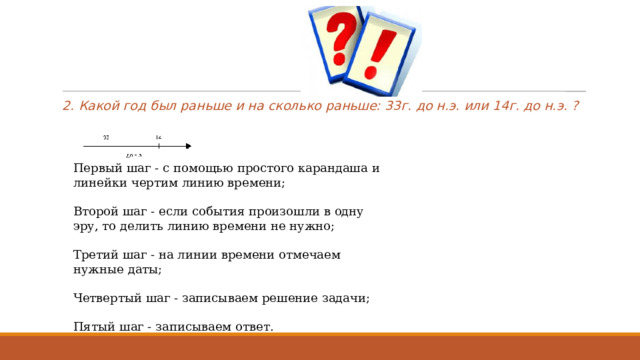 2. Какой год был раньше и на сколько раньше: 33г. до н.э. или 14г. до н.э. ? Первый шаг - с помощью простого карандаша и линейки чертим линию времени; Второй шаг - если события произошли в одну эру, то делить линию времени не нужно; Третий шаг - на линии времени отмечаем нужные даты; Четвертый шаг - записываем решение задачи; Пятый шаг - записываем ответ. 