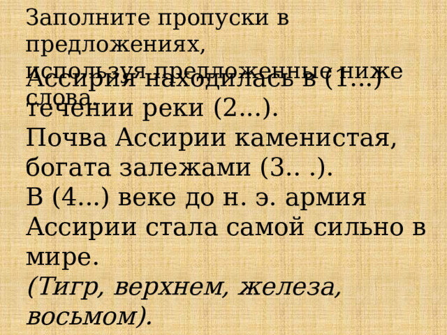 Заполните пропуски в предложениях,  используя предложенные ниже слова.  Ассирия находилась в (1...) течении реки (2...).  Почва Ассирии каменистая, богата залежами (3.. .).  В (4...) веке до н. э. армия Ассирии стала самой сильно в мире.  (Тигр, верхнем, железа, восьмом).    