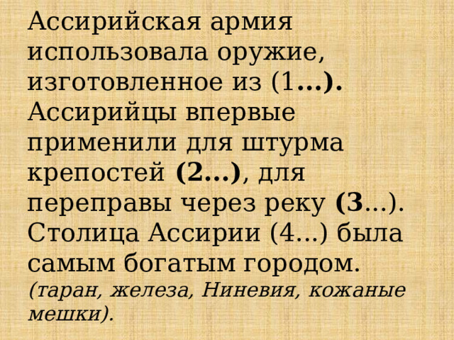 Ассирийская армия использовала оружие, изготовленное из (1 ...). Ассирийцы впервые применили для штурма крепостей (2...) , для переправы через реку (3 ...). Столица Ассирии (4...) была самым богатым городом.  (таран, железа, Ниневия, кожаные мешки). 