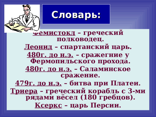 Словарь: Фемистокл – греческий полководец. Леонид – спартанский царь. 480г. до н.э. – сражегние у Фермопильского прохода. 480г. до н.э. – Саламинское сражение. 479г. до н.э. – битва при Платеи. Триера – греческий корабль с 3-ми рядами вёсел (180 гребцов). Ксеркс – царь Персии. 