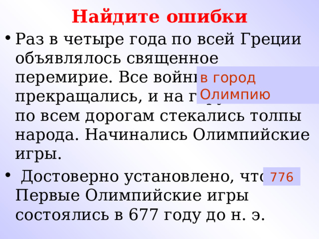 Найдите ошибки Раз в четыре года по всей Греции объявлялось священное перемирие. Все войны прекращались, и на гору Олимп по всем дорогам стекались толпы народа. Начинались Олимпийские игры.  Достоверно установлено, что Первые Олимпийские игры состоялись в 677 году до н. э.  в город Олимпию  776 