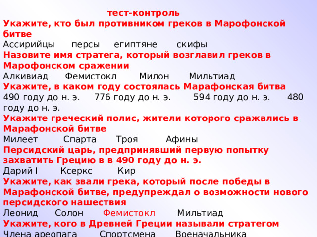  тест-контроль Укажите, кто был противником греков в Марофонской битве Ассирийцы персы египтяне скифы Назовите имя стратега, который возглавил греков в Марофонском сражении Алкивиад Фемистокл Милон Мильтиад Укажите, в каком году состоялась Марафонская битва 490 году до н. э. 776 году до н. э. 594 году до н. э. 480 году до н. э. Укажите греческий полис, жители которого сражались в Марафонской битве Милеет Спарта Троя Афины Персидский царь, предпринявший первую попытку захватить Грецию в в 490 году до н. э. Дарий I Ксеркс Кир Укажите, как звали грека, который после победы в Марафонской битве, предупреждал о возможности нового персидского нашествия Леонид Солон Фемистокл Мильтиад Укажите, кого в Древней Греции называли стратегом Члена ареопага Спортсмена Военачальника 