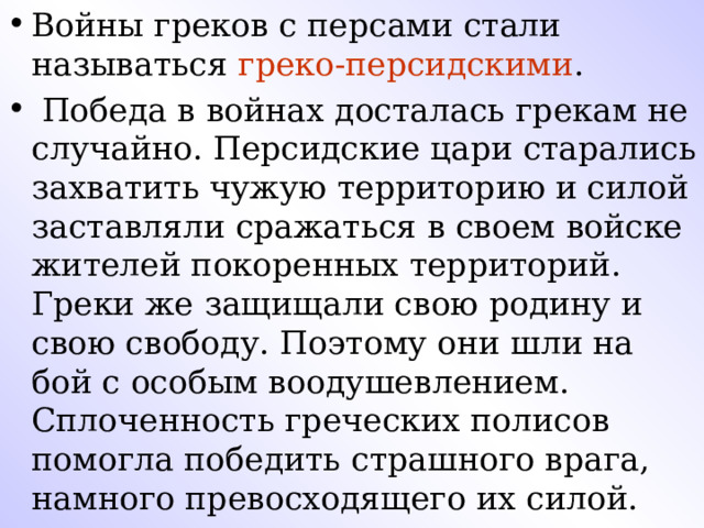 Войны греков с персами стали называться греко-персидскими .  Победа в войнах досталась грекам не случайно. Персидские цари старались захватить чужую территорию и силой заставляли сражаться в своем войске жителей покоренных территорий. Греки же защищали свою родину и свою свободу. Поэтому они шли на бой с особым воодушевлением. Сплоченность греческих полисов помогла победить страшного врага, намного превосходящего их силой.  