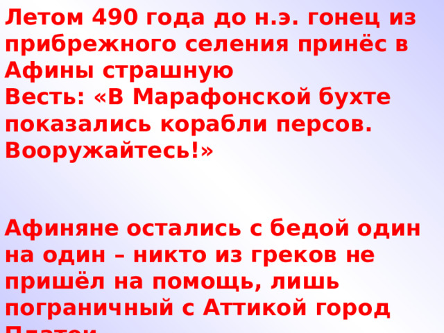 Летом 490 года до н.э. гонец из прибрежного селения принёс в Афины страшную Весть: «В Марафонской бухте показались корабли персов. Вооружайтесь!» Афиняне остались с бедой один на один – никто из греков не пришёл на помощь, лишь пограничный с Аттикой город Платеи 