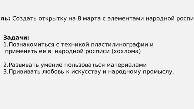 Цель: Создать открытку на 8 марта с элементами народной росписи. Задачи: Познакомиться с техникой пластилинографии и  применять ее в народной росписи (хохлома) Развивать умение пользоваться материалами Прививать любовь к искусству и народному промыслу. 
