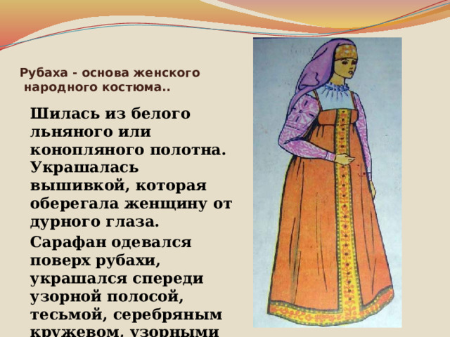 Рубаха - основа женского  народного костюма..  Шилась из белого льняного или конопляного полотна. Украшалась вышивкой, которая оберегала женщину от дурного глаза.  Сарафан одевался поверх рубахи, украшался спереди узорной полосой, тесьмой, серебряным кружевом, узорными пуговицами. 