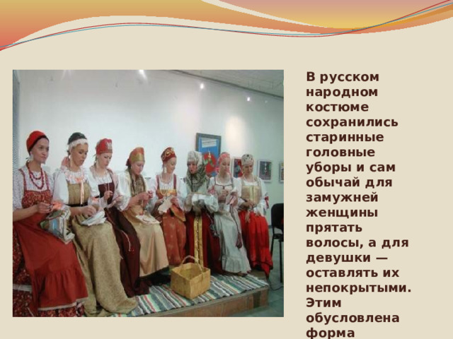 В русском народном костюме сохранились старинные головные уборы и сам обычай для замужней женщины прятать волосы, а для девушки — оставлять их непокрытыми. Этим обусловлена форма женского головного убора в виде закрытой шапочки и девичьего — в виде обруча или повязки. 