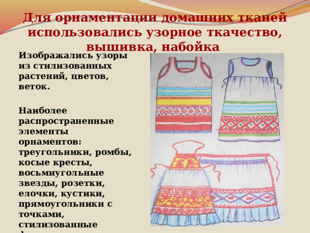 Для орнаментации домашних тканей использовались узорное ткачество, вышивка, набойка    Изображались узоры из стилизованных растений, цветов, веток.   Наиболее распространенные элементы орнаментов: треугольники, ромбы, косые кресты, восьмиугольные звезды, розетки, елочки, кустики, прямоугольники с точками, стилизованные фигуры женщины, птицы, коня, оленя.   Гамма цветов многокрасочна. 